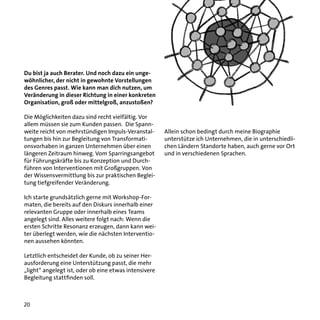 Du bist ja auch Berater. Und noch dazu ein ungewöhnlicher, der nicht in gewohnte Vorstellungen
des Genres passt. Wie kann man dich nutzen, um
Veränderung in dieser Richtung in einer konkreten
Organisation, groß oder mittelgroß, anzustoßen?
Die Möglichkeiten dazu sind recht vielfältig. Vor
allem müssen sie zum Kunden passen. Die Spannweite reicht von mehrstündigen Impuls-Veranstaltungen bis hin zur Begleitung von Transformationsvorhaben in ganzen Unternehmen über einen
längeren Zeitraum hinweg. Vom Sparringsangebot
für Führungskräfte bis zu Konzeption und Durchführen von Interventionen mit Großgruppen. Von
der Wissensvermittlung bis zur praktischen Begleitung tiefgreifender Veränderung.
Ich starte grundsätzlich gerne mit Workshop-Formaten, die bereits auf den Diskurs innerhalb einer
relevanten Gruppe oder innerhalb eines Teams
angelegt sind. Alles weitere folgt nach: Wenn die
ersten Schritte Resonanz erzeugen, dann kann weiter überlegt werden, wie die nächsten Interventionen aussehen könnten.
Letztlich entscheidet der Kunde, ob zu seiner Herausforderung eine Unterstützung passt, die mehr
„light“ angelegt ist, oder ob eine etwas intensivere
Begleitung stattfinden soll.

20

Allein schon bedingt durch meine Biographie
unterstütze ich Unternehmen, die in unterschiedlichen Ländern Standorte haben, auch gerne vor Ort
und in verschiedenen Sprachen.

 