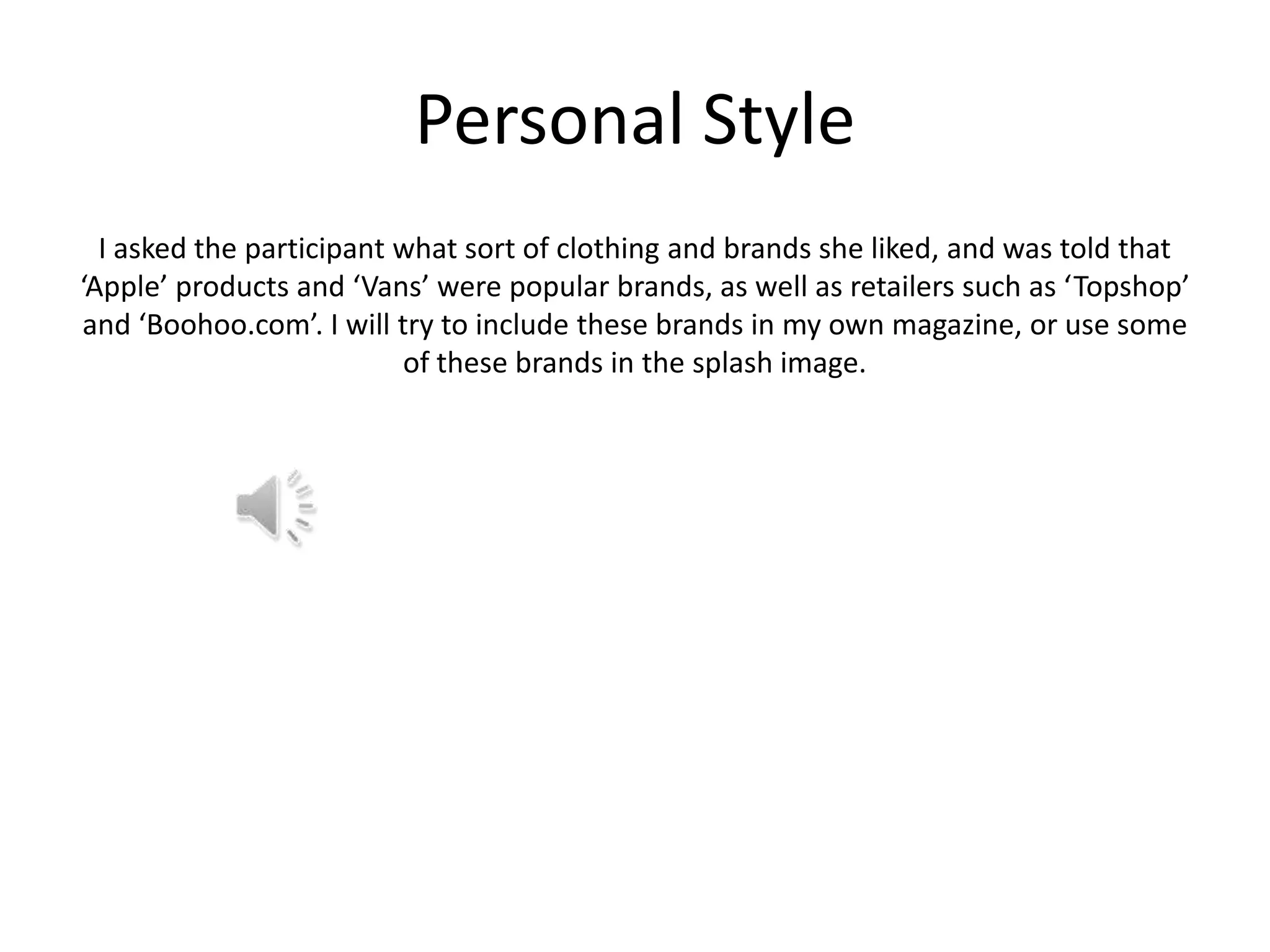 Personal Style
I asked the participant what sort of clothing and brands she liked, and was told that
‘Apple’ products and ‘Vans’ were popular brands, as well as retailers such as ‘Topshop’
and ‘Boohoo.com’. I will try to include these brands in my own magazine, or use some
of these brands in the splash image.

 