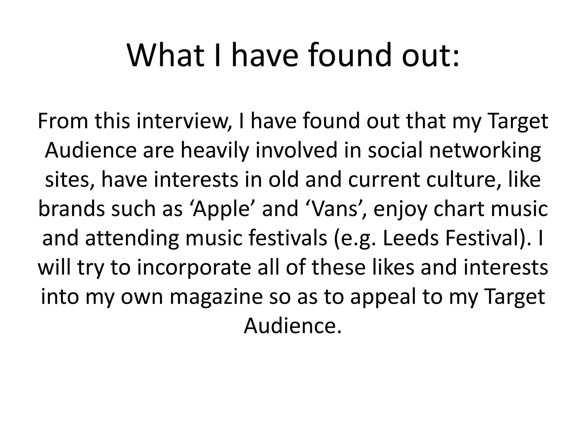 What I have found out:
From this interview, I have found out that my Target
Audience are heavily involved in social networking
sites, have interests in old and current culture, like
brands such as ‘Apple’ and ‘Vans’, enjoy chart music
and attending music festivals (e.g. Leeds Festival). I
will try to incorporate all of these likes and interests
into my own magazine so as to appeal to my Target
Audience.

 