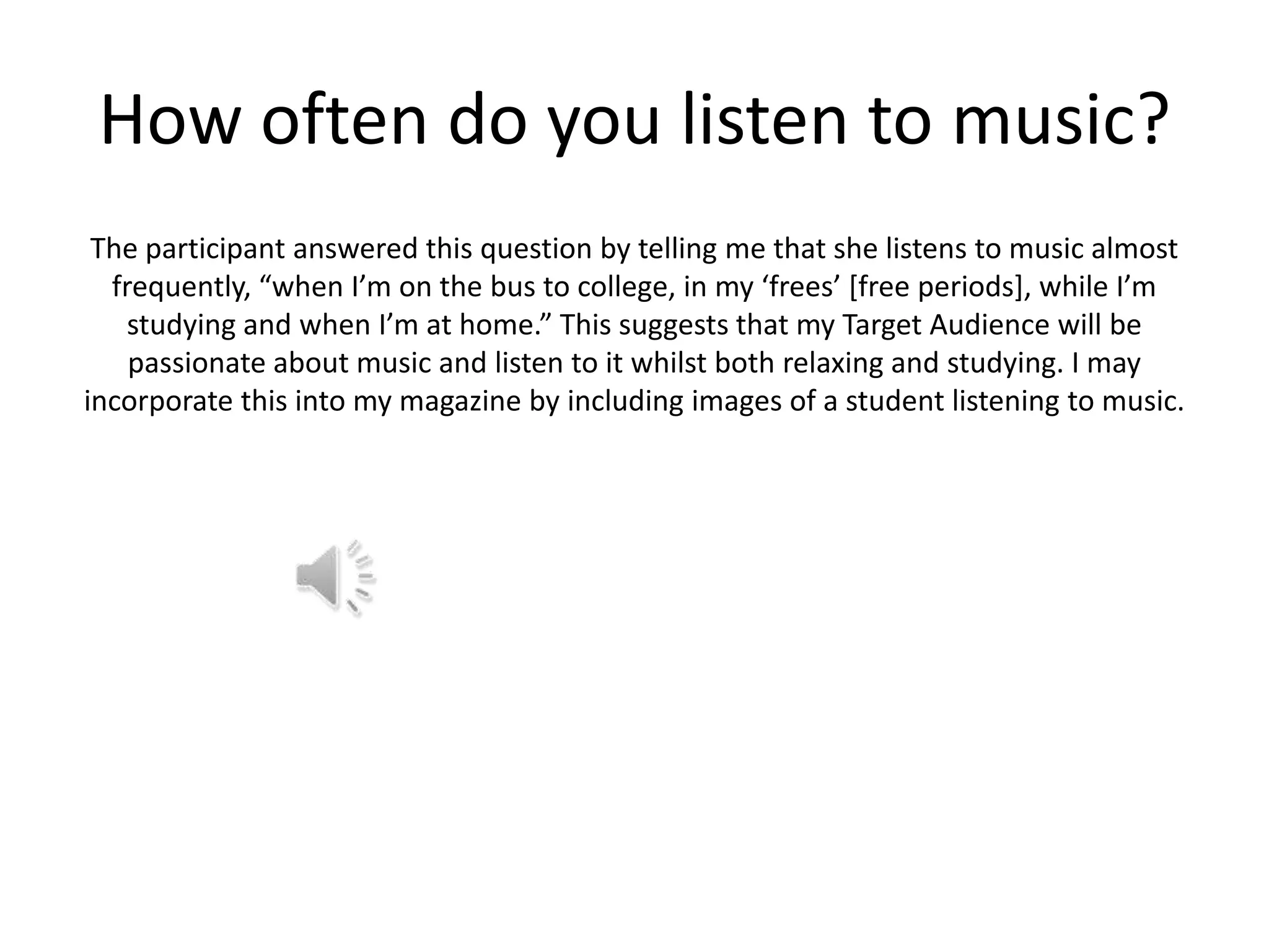 How often do you listen to music?
The participant answered this question by telling me that she listens to music almost
frequently, “when I’m on the bus to college, in my ‘frees’ [free periods], while I’m
studying and when I’m at home.” This suggests that my Target Audience will be
passionate about music and listen to it whilst both relaxing and studying. I may
incorporate this into my magazine by including images of a student listening to music.

 
