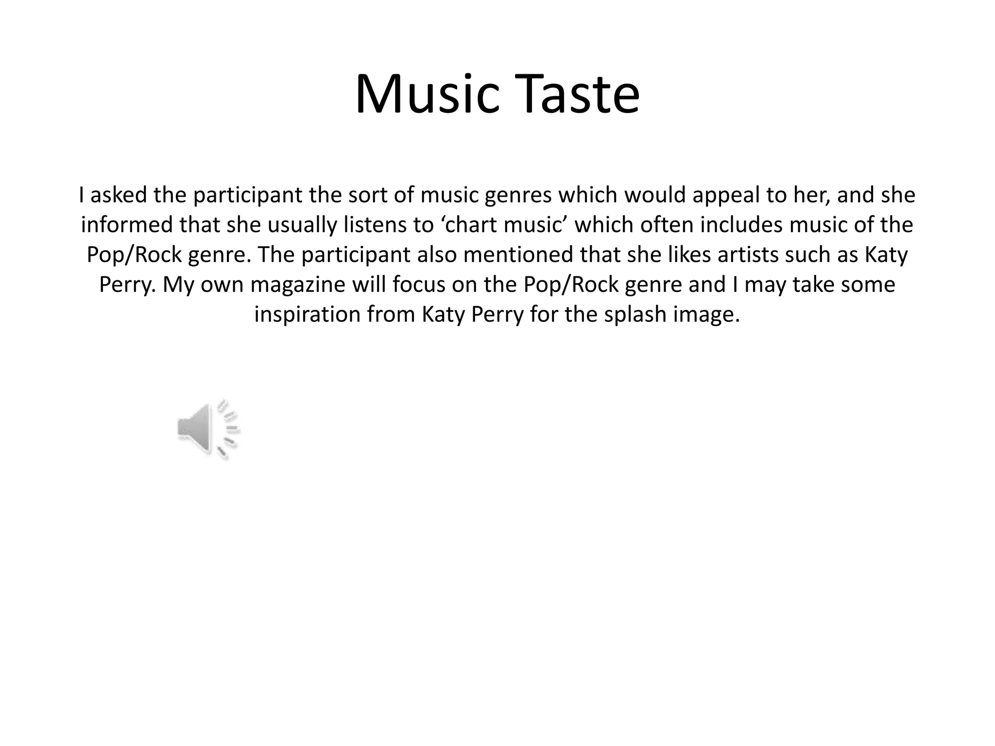 Music Taste
I asked the participant the sort of music genres which would appeal to her, and she
informed that she usually listens to ‘chart music’ which often includes music of the
Pop/Rock genre. The participant also mentioned that she likes artists such as Katy
Perry. My own magazine will focus on the Pop/Rock genre and I may take some
inspiration from Katy Perry for the splash image.

 