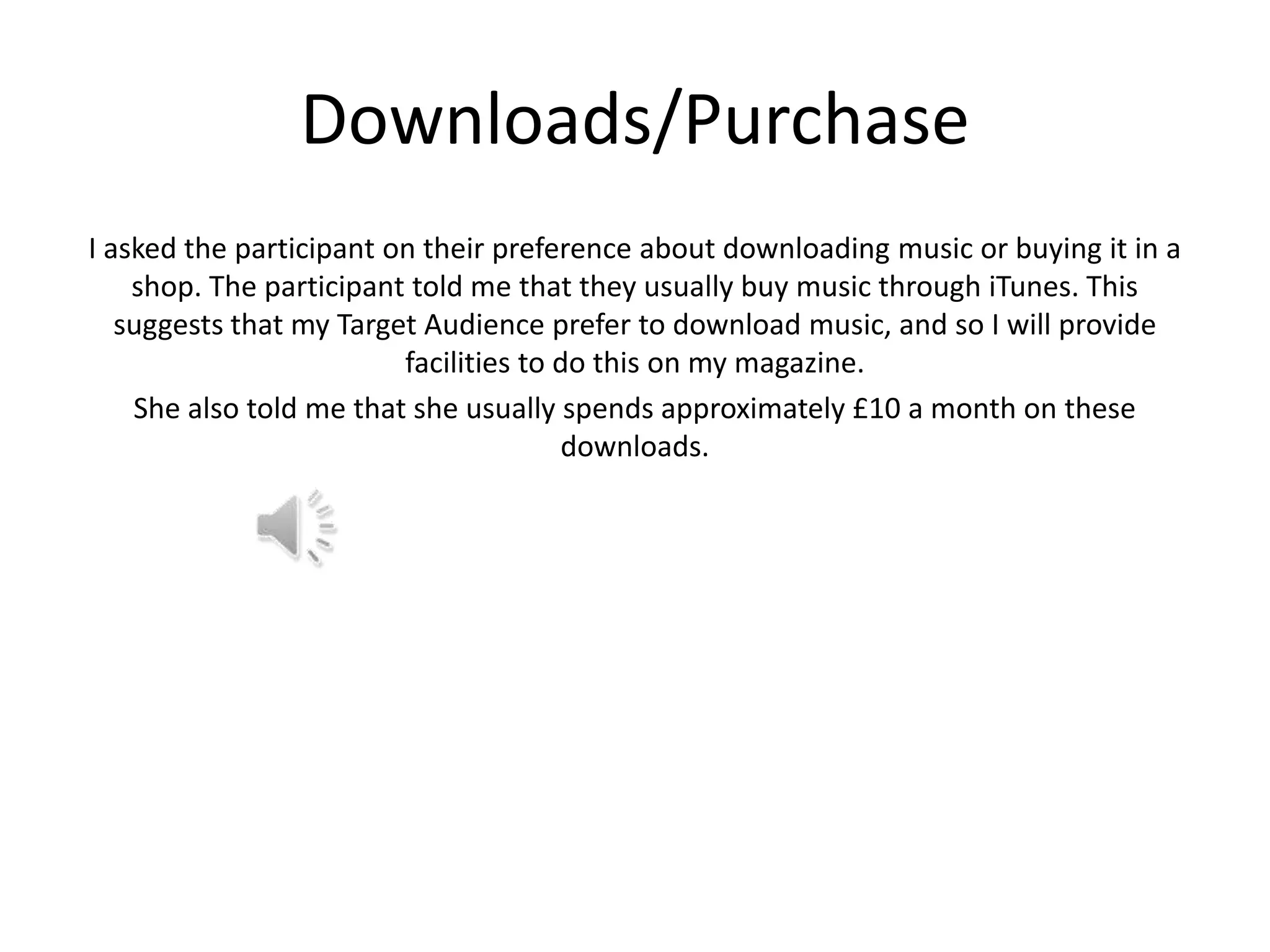 Downloads/Purchase
I asked the participant on their preference about downloading music or buying it in a
shop. The participant told me that they usually buy music through iTunes. This
suggests that my Target Audience prefer to download music, and so I will provide
facilities to do this on my magazine.
She also told me that she usually spends approximately £10 a month on these
downloads.

 