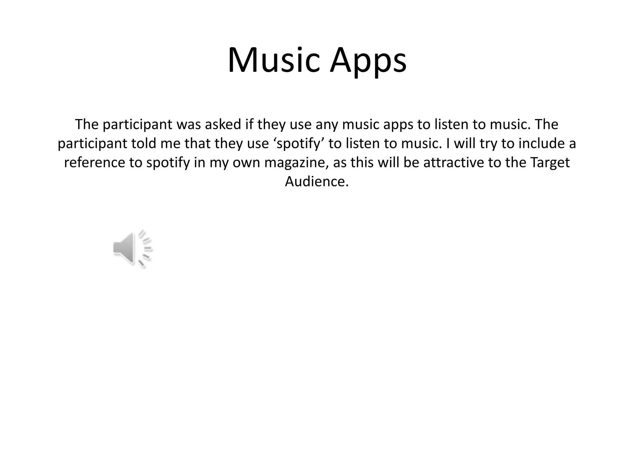 Music Apps
The participant was asked if they use any music apps to listen to music. The
participant told me that they use ‘spotify’ to listen to music. I will try to include a
reference to spotify in my own magazine, as this will be attractive to the Target
Audience.

 