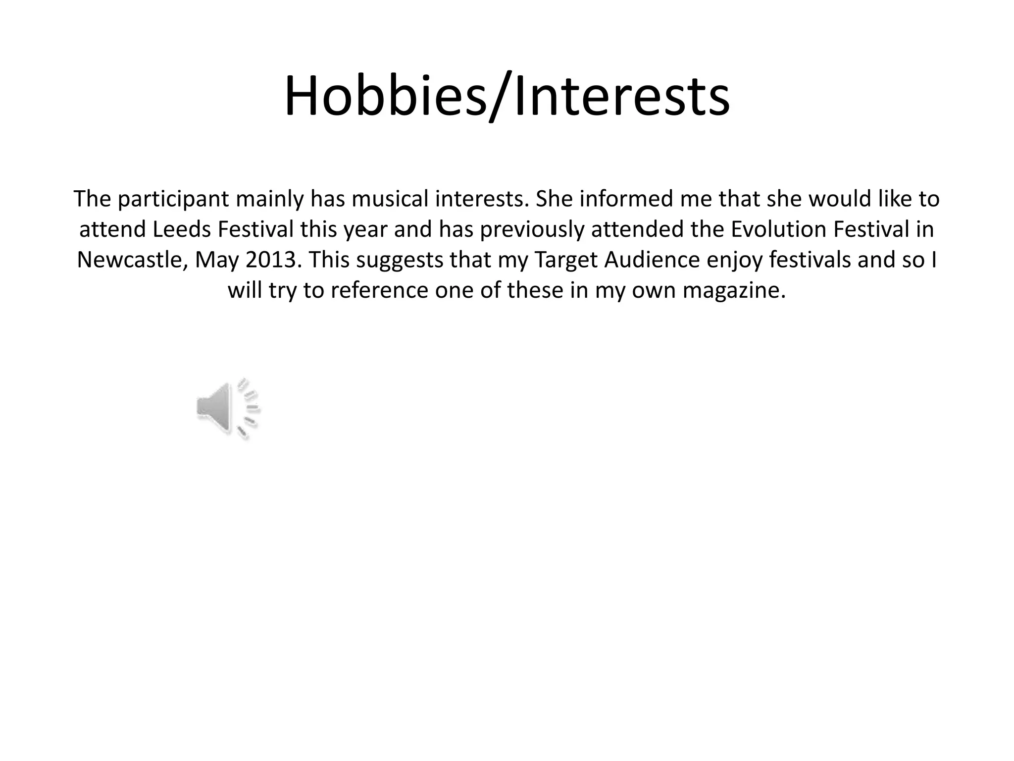 Hobbies/Interests
The participant mainly has musical interests. She informed me that she would like to
attend Leeds Festival this year and has previously attended the Evolution Festival in
Newcastle, May 2013. This suggests that my Target Audience enjoy festivals and so I
will try to reference one of these in my own magazine.

 