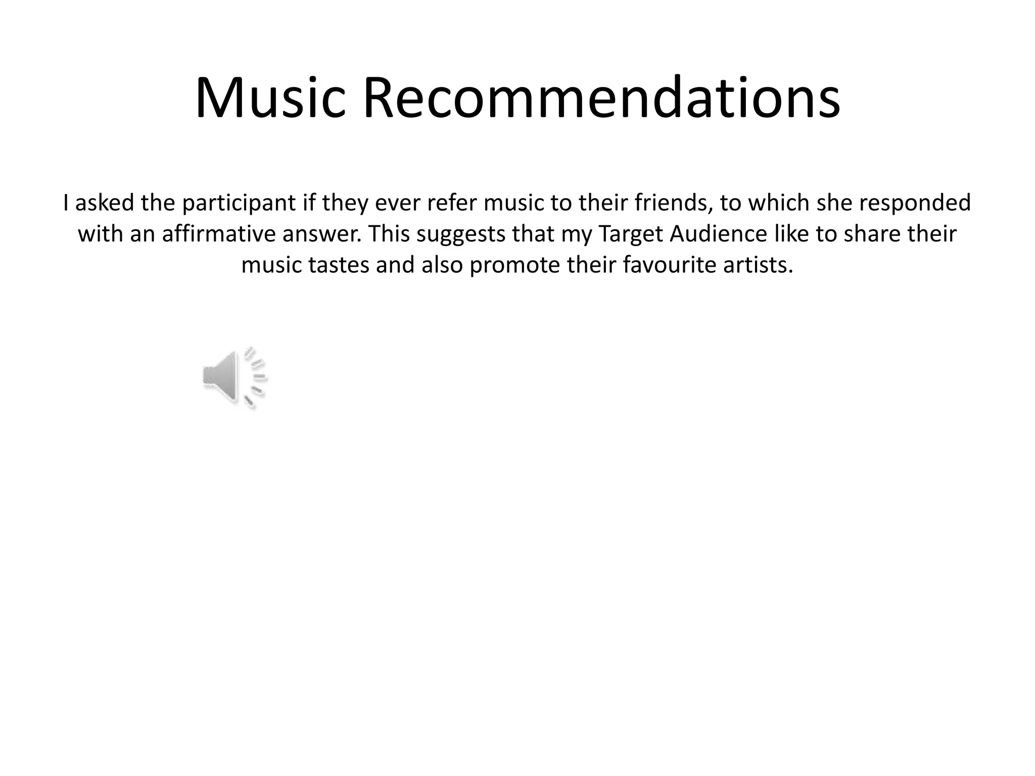 Music Recommendations
I asked the participant if they ever refer music to their friends, to which she responded
with an affirmative answer. This suggests that my Target Audience like to share their
music tastes and also promote their favourite artists.

 