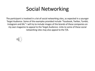 Social Networking
The participant is involved in a lot of social networking sites, as expected in a younger
Target Audience. Some of the examples provided include “Facebook, Twitter, Tumblr,
Instagram and Kik.” I will try to include images of the brands of these companies on
my own magazine to appeal to the Target Audience. Links to some of these social
networking sites may also appeal to the T/A.

 