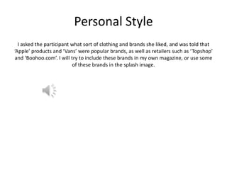 Personal Style
I asked the participant what sort of clothing and brands she liked, and was told that
‘Apple’ products and ‘Vans’ were popular brands, as well as retailers such as ‘Topshop’
and ‘Boohoo.com’. I will try to include these brands in my own magazine, or use some
of these brands in the splash image.

 