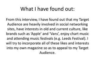 What I have found out:
From this interview, I have found out that my Target
Audience are heavily involved in social networking
sites, have interests in old and current culture, like
brands such as ‘Apple’ and ‘Vans’, enjoy chart music
and attending music festivals (e.g. Leeds Festival). I
will try to incorporate all of these likes and interests
into my own magazine so as to appeal to my Target
Audience.

 