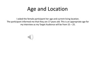 Age and Location
I asked the female participant her age and current living location.
The participant informed me that they are 17 years old. This is an appropriate age for
my interview as my Target Audience will be from 15 – 25.

 