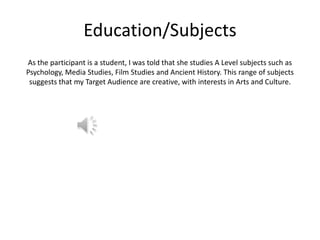 Education/Subjects
As the participant is a student, I was told that she studies A Level subjects such as
Psychology, Media Studies, Film Studies and Ancient History. This range of subjects
suggests that my Target Audience are creative, with interests in Arts and Culture.

 