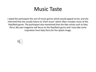 Music Taste
I asked the participant the sort of music genres which would appeal to her, and she
informed that she usually listens to ‘chart music’ which often includes music of the
Pop/Rock genre. The participant also mentioned that she likes artists such as Katy
Perry. My own magazine will focus on the Pop/Rock genre and I may take some
inspiration from Katy Perry for the splash image.

 