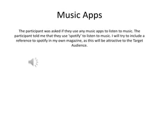 Music Apps
The participant was asked if they use any music apps to listen to music. The
participant told me that they use ‘spotify’ to listen to music. I will try to include a
reference to spotify in my own magazine, as this will be attractive to the Target
Audience.

 