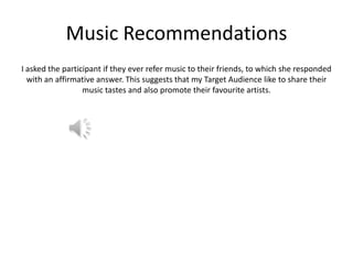 Music Recommendations
I asked the participant if they ever refer music to their friends, to which she responded
with an affirmative answer. This suggests that my Target Audience like to share their
music tastes and also promote their favourite artists.

 