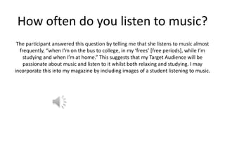 How often do you listen to music?
The participant answered this question by telling me that she listens to music almost
frequently, “when I’m on the bus to college, in my ‘frees’ [free periods], while I’m
studying and when I’m at home.” This suggests that my Target Audience will be
passionate about music and listen to it whilst both relaxing and studying. I may
incorporate this into my magazine by including images of a student listening to music.

 