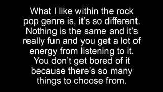 What I like within the rock
pop genre is, it’s so different.
Nothing is the same and it’s
really fun and you get a lot of
energy from listening to it.
You don’t get bored of it
because there’s so many
things to choose from.