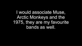 I would associate Muse,
Arctic Monkeys and the
1975, they are my favourite
bands as well.