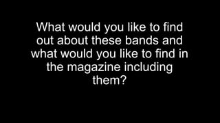 What would you like to find
out about these bands and
what would you like to find in
the magazine including
them?