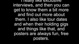 I really like exclusive
interviews, and then you can
get to know them a bit more
and find out more about
them. I also like tour dates
and when their holding gigs
and things like that, and
posters are always fun, free
posters.