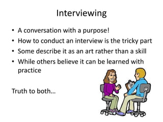 Interviewing
•
•
•
•

A conversation with a purpose!
How to conduct an interview is the tricky part
Some describe it as an art rather than a skill
While others believe it can be learned with
practice

Truth to both…

 