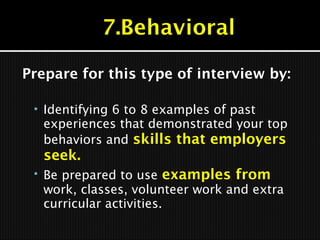 Prepare for this type of interview by:
 Identifying 6 to 8 examples of past
experiences that demonstrated your top
behaviors and skills that employers
seek.
 Be prepared to use examples from
work, classes, volunteer work and extra
curricular activities.
 