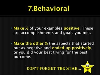  Make ½ of your examples positive. These
are accomplishments and goals you met.
 Make the other ½ the aspects that started
out as negative and ended up positively,
or you did your best trying for the best
outcome.
Don’t forget the StAr…
 