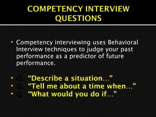  Competency interviewing uses Behavioral
Interview techniques to judge your past
performance as a predictor of future
performance.
 Q. “Describe a situation…”
 Q. “Tell me about a time when…”
 Q. “What would you do if…”
 