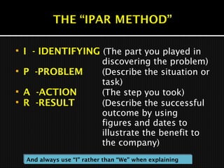  I - IDENTIFYING (The part you played in
discovering the problem)
 P -PROBLEM (Describe the situation or
task)
 A -ACTION (The step you took)
 R -RESULT (Describe the successful
outcome by using
figures and dates to
illustrate the benefit to
the company)
And always use “I” rather than “We” when explainingAnd always use “I” rather than “We” when explaining
 