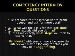  Be prepared for the interviewer to probe
deeper and ask for more detail.
 Q. “What was the basis for that decision?”
 Q. “How exactly did you do that?”
 Q. “Tell me exactly what steps you took to
resolve that.”
 Be honest with your answers because the
interviewer may be looking for clues you
may be exaggerating.
 