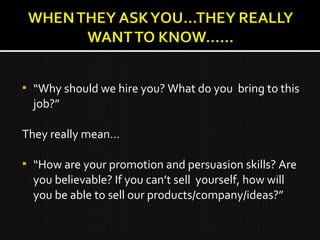  “Why should we hire you? What do you bring to this
job?”
They really mean…
 “How are your promotion and persuasion skills? Are
you believable? If you can’t sell yourself, how will
you be able to sell our products/company/ideas?”
 