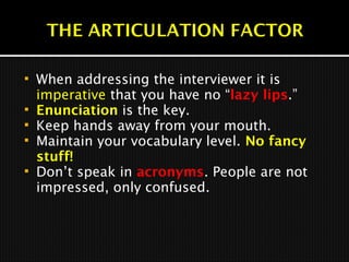  When addressing the interviewer it is
imperative that you have no “lazy lips.”
 Enunciation is the key.
 Keep hands away from your mouth.
 Maintain your vocabulary level. No fancy
stuff!
 Don’t speak in acronyms. People are not
impressed, only confused.
 