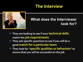 They are looking to see if your technical skills
match the job requirements
They ask specific questions to see if you will be a
good match for a particular team
They look for “specific qualities or behaviors” to
ensure that you will be successful on the job
What does the Interviewer
look for?
 