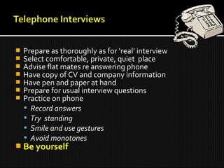  Prepare as thoroughly as for ‘real’ interview
 Select comfortable, private, quiet place
 Advise flat mates re answering phone
 Have copy of CV and company information
 Have pen and paper at hand
 Prepare for usual interview questions
 Practice on phone
 Record answers
 Try standing
 Smile and use gestures
 Avoid monotones
 Be yourself
 