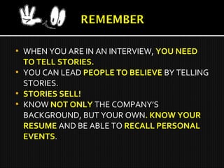  WHEN YOU ARE IN AN INTERVIEW, YOU NEED
TO TELL STORIES.
 YOU CAN LEAD PEOPLE TO BELIEVE BY TELLING
STORIES.
 STORIES SELL!
 KNOW NOT ONLY THE COMPANY’S
BACKGROUND, BUT YOUR OWN. KNOW YOUR
RESUME AND BE ABLE TO RECALL PERSONAL
EVENTS.
 