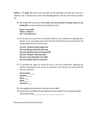 (12min C 3rd
part) We got to the last part of the interview and this part will be a
dynamic one. I will give you some scenarios/hypothesis and you will have to answer
me.
13. We would like to ask you how useful is for you the idea of having a place to eat
during 24h. Can you rank this need using three colors?
Green = very useful
Yellow = could use
Red = not useful at all
14. At this point we would like to understand what are your preferences regarding food
options. So can you please choose the card with the food that you would prefer to eat
independently of the time of the day?
1st card: Croissants with orange suice
2nd card: Burguer with fries with coke
3rd card: Muesli/cereals with yogurt/milk
4th card: Bitoque with beer/coke
5th card: Toast with butter and coffee
6th card: Chicken with rice and water
15. To conclude this stage we would ask you to rank your preferences regarding the
location of Buongiorno Cais. So can you rank (from 1 to 5, being 5 the most preferred)
these five locations:
Cais do Sodr _____
Saldanha _____
Baixa _____
Belm _____
Amoreiras _____
16. Any suggestions/comments that you want to add?
17. Do you want to follow the development of our project? If yes, please provide
one email contact: ______________________________
Thank you very much for your time!
 