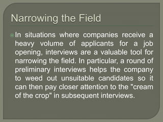 In situations where companies receive a 
heavy volume of applicants for a job 
opening, interviews are a valuable tool for 
narrowing the field. In particular, a round of 
preliminary interviews helps the company 
to weed out unsuitable candidates so it 
can then pay closer attention to the "cream 
of the crop" in subsequent interviews. 
 