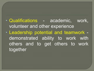  Qualifications - academic, work, 
volunteer and other experience 
 Leadership potential and teamwork - 
demonstrated ability to work with 
others and to get others to work 
together 
 