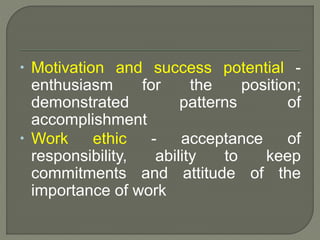  Motivation and success potential - 
enthusiasm for the position; 
demonstrated patterns of 
accomplishment 
 Work ethic - acceptance of 
responsibility, ability to keep 
commitments and attitude of the 
importance of work 
 