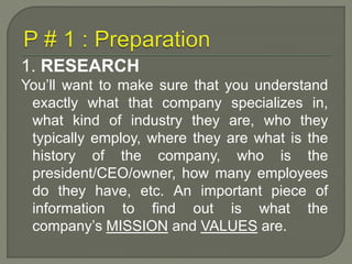 1. RESEARCH 
You’ll want to make sure that you understand 
exactly what that company specializes in, 
what kind of industry they are, who they 
typically employ, where they are what is the 
history of the company, who is the 
president/CEO/owner, how many employees 
do they have, etc. An important piece of 
information to find out is what the 
company’s MISSION and VALUES are. 
 