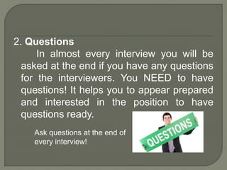 2. Questions 
In almost every interview you will be 
asked at the end if you have any questions 
for the interviewers. You NEED to have 
questions! It helps you to appear prepared 
and interested in the position to have 
questions ready. 
Ask questions at the end of 
every interview! 
 