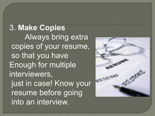 3. Make Copies 
Always bring extra 
copies of your resume, 
so that you have 
Enough for multiple 
interviewers, 
just in case! Know your 
resume before going 
into an interview. 
 