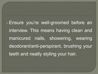 Ensure you’re well-groomed before an 
interview. This means having clean and 
manicured nails, showering, wearing 
deodorant/anti-perspirant, brushing your 
teeth and neatly styling your hair. 
 