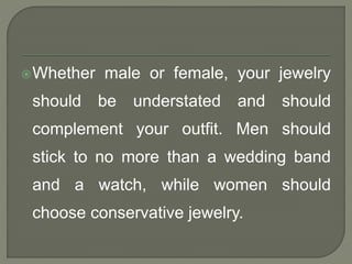 Whether male or female, your jewelry 
should be understated and should 
complement your outfit. Men should 
stick to no more than a wedding band 
and a watch, while women should 
choose conservative jewelry. 
 