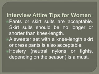 Pants or skirt suits are acceptable. 
Skirt suits should be no longer or 
shorter than knee-length. 
A sweater set with a knee-length skirt 
or dress pants is also acceptable. 
Hosiery (neutral nylons or tights, 
depending on the season) is a must. 
 