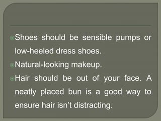 Shoes should be sensible pumps or 
low-heeled dress shoes. 
Natural-looking makeup. 
Hair should be out of your face. A 
neatly placed bun is a good way to 
ensure hair isn’t distracting. 
 