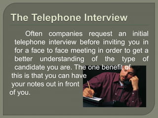 Often companies request an initial 
telephone interview before inviting you in 
for a face to face meeting in order to get a 
better understanding of the type of 
candidate you are. The one benefit of 
this is that you can have 
your notes out in front 
of you. 
 