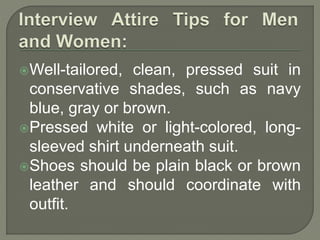 Well-tailored, clean, pressed suit in 
conservative shades, such as navy 
blue, gray or brown. 
Pressed white or light-colored, long-sleeved 
shirt underneath suit. 
Shoes should be plain black or brown 
leather and should coordinate with 
outfit. 
 