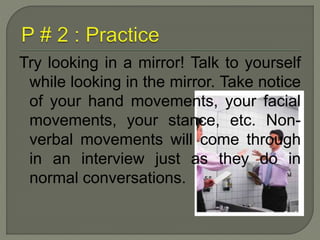 Try looking in a mirror! Talk to yourself 
while looking in the mirror. Take notice 
of your hand movements, your facial 
movements, your stance, etc. Non-verbal 
movements will come through 
in an interview just as they do in 
normal conversations. 
 