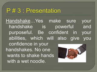 Handshake…Yes make sure your 
handshake is powerful and 
purposeful. Be confident in your 
abilities, which will also give you 
confidence in your 
handshakes. No one 
wants to shake hands 
with a wet noodle. 
 