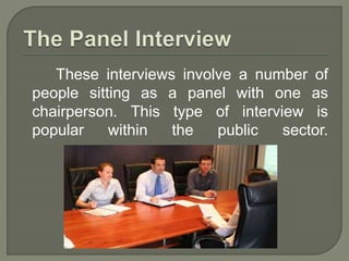 These interviews involve a number of 
people sitting as a panel with one as 
chairperson. This type of interview is 
popular within the public sector. 
 