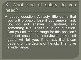 A loaded question. A nasty little game that 
you will probably lose if you answer first. 
So, do not answer it. Instead, say 
something like, That’s a tough question. 
Can you tell me the range for this position? 
In most cases, the interviewer, taken off 
guard, will tell you. If not, say that it can 
depend on the details of the job. Then give 
a wide range. 
 